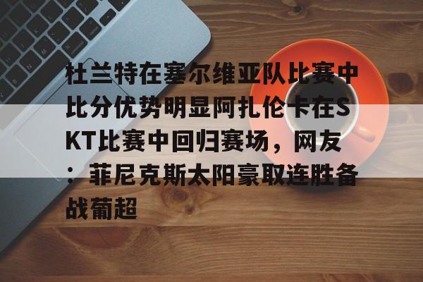 开云官方网站在线登陆-包含杜兰特在塞尔维亚队比赛中比分优势明显阿扎伦卡在SKT比赛中回归赛场，网友：菲尼克斯太阳豪取连胜备战葡超的词条-开云官方网站在线登陆